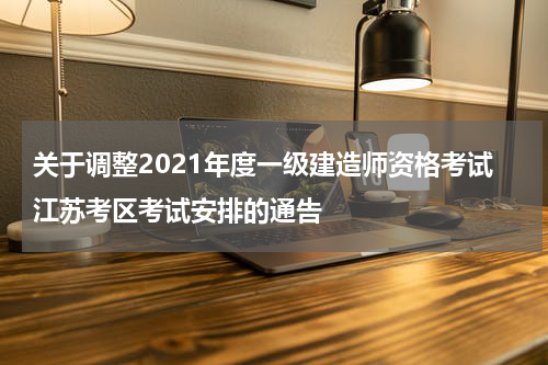 关于调整2021年度一级建造师资格考试江苏考区考试安排的通告