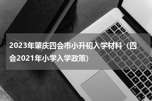 2023年肇庆四会市小升初入学材料（四会2021年小学入学政策）