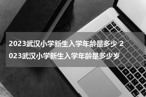 2023武汉小学新生入学年龄是多少 2023武汉小学新生入学年龄是多少岁