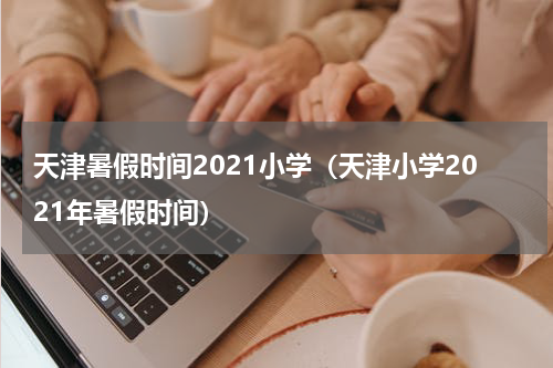 天津暑假时间2021小学（天津小学2021年暑假时间）
