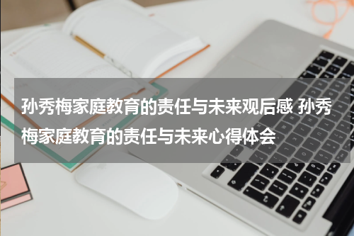 孙秀梅家庭教育的责任与未来观后感 孙秀梅家庭教育的责任与未来心得体会