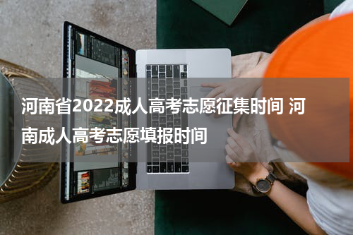 河南省2022成人高考志愿征集时间 河南成人高考志愿填报时间