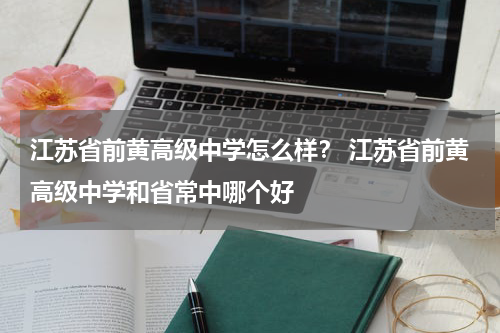 江苏省前黄高级中学怎么样？ 江苏省前黄高级中学和省常中哪个好