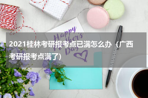2021桂林考研报考点已满怎么办（广西考研报考点满了）