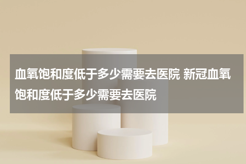 血氧饱和度低于多少需要去医院 新冠血氧饱和度低于多少需要去医院