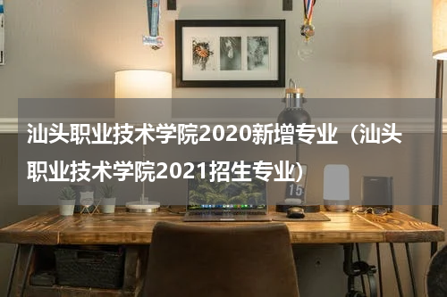 汕头职业技术学院2020新增专业（汕头职业技术学院2021招生专业）