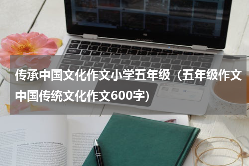 传承中国文化作文小学五年级（五年级作文中国传统文化作文600字）