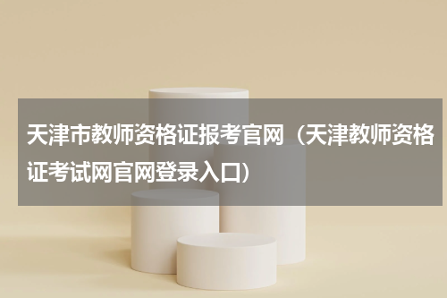 天津市教师资格证报考官网（天津教师资格证考试网官网登录入口）