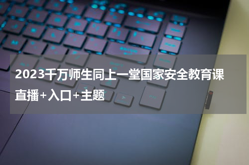 2023千万师生同上一堂国家安全教育课直播+入口+主题