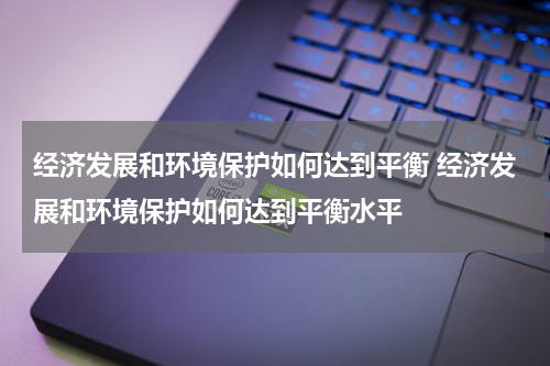经济发展和环境保护如何达到平衡 经济发展和环境保护如何达到平衡水平