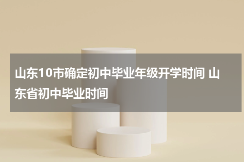 山东10市确定初中毕业年级开学时间 山东省初中毕业时间
