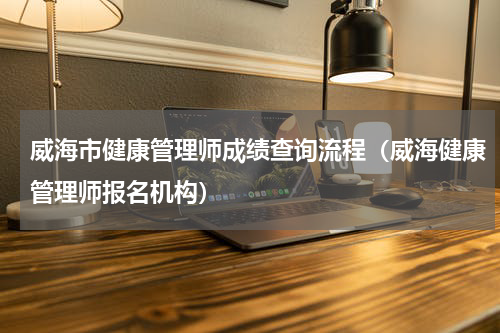 威海市健康管理师成绩查询流程（威海健康管理师报名机构）