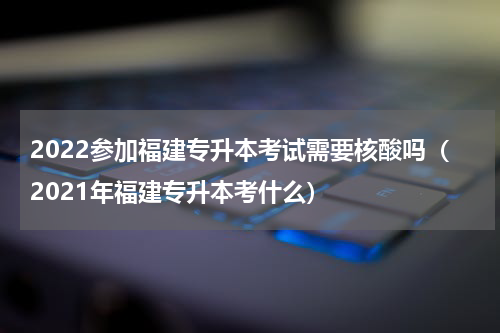 2022参加福建专升本考试需要核酸吗（2021年福建专升本考什么）