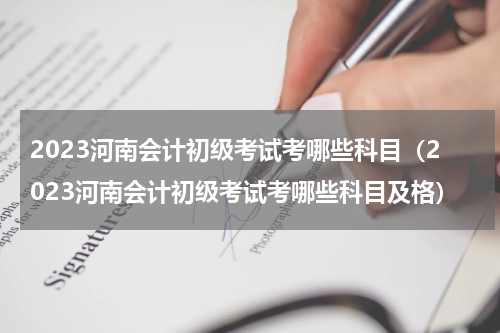2023河南会计初级考试考哪些科目（2023河南会计初级考试考哪些科目及格）