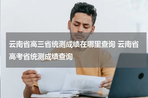 云南省高三省统测成绩在哪里查询 云南省高考省统测成绩查询