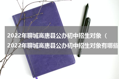 2022年聊城高唐县公办初中招生对象（2022年聊城高唐县公办初中招生对象有哪些）