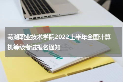 芜湖职业技术学院2022上半年全国计算机等级考试报名通知