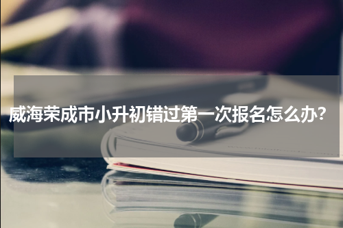 威海荣成市小升初错过第一次报名怎么办？