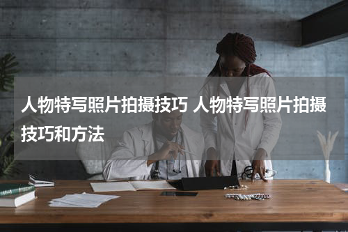 人物特写照片拍摄技巧 人物特写照片拍摄技巧和方法