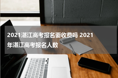 2021湛江高考报名要收费吗 2021年湛江高考报名人数