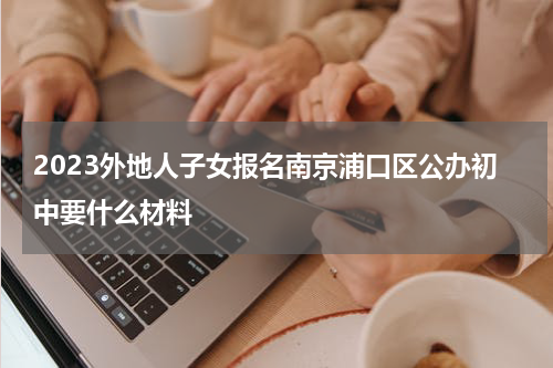 2023外地人子女报名南京浦口区公办初中要什么材料