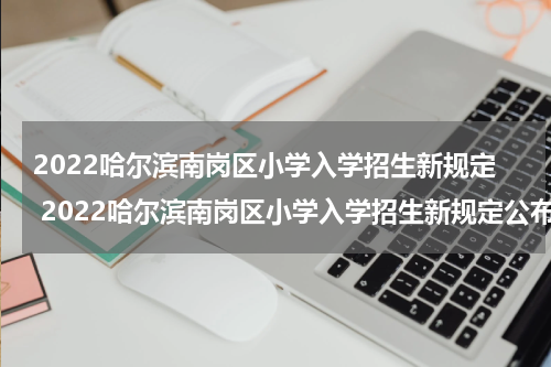 2022哈尔滨南岗区小学入学招生新规定 2022哈尔滨南岗区小学入学招生新规定公布