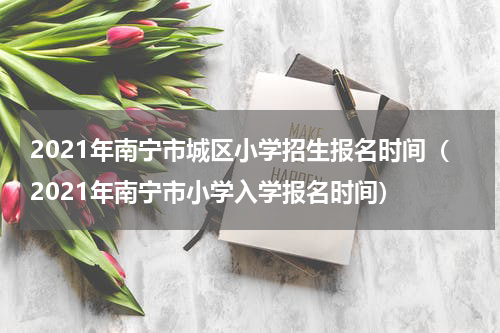 2021年南宁市城区小学招生报名时间（2021年南宁市小学入学报名时间）