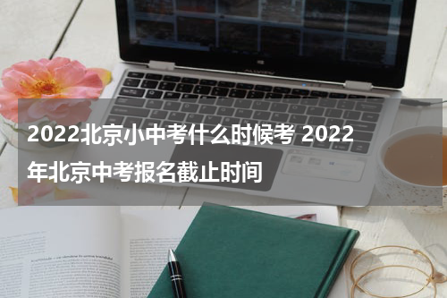 2022北京小中考什么时候考 2022年北京中考报名截止时间