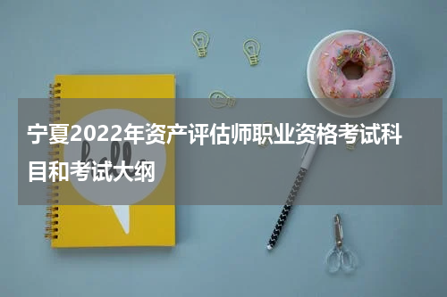 宁夏2022年资产评估师职业资格考试科目和考试大纲