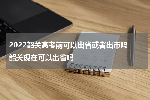 2022韶关高考前可以出省或者出市吗 韶关现在可以出省吗