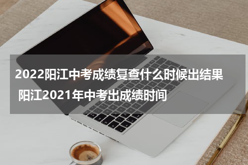 2022阳江中考成绩复查什么时候出结果 阳江2021年中考出成绩时间