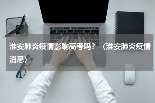 淮安肺炎疫情影响高考吗？（淮安肺炎疫情消息）
