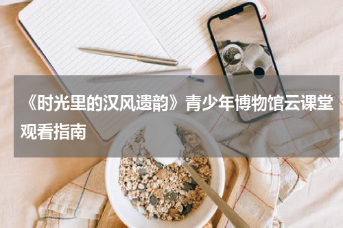 《时光里的汉风遗韵》青少年博物馆云课堂观看指南