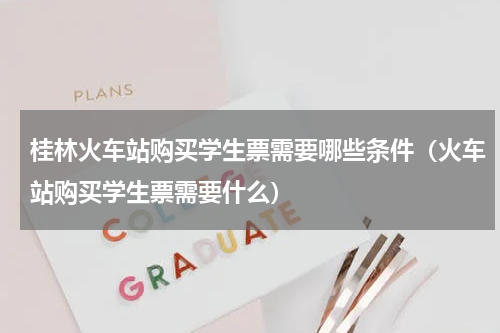 桂林火车站购买学生票需要哪些条件（火车站购买学生票需要什么）
