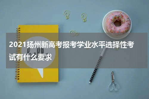 2021扬州新高考报考学业水平选择性考试有什么要求