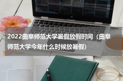 2022曲阜师范大学暑假放假时间（曲阜师范大学今年什么时候放暑假）
