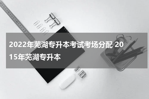 2022年芜湖专升本考试考场分配 2015年芜湖专升本