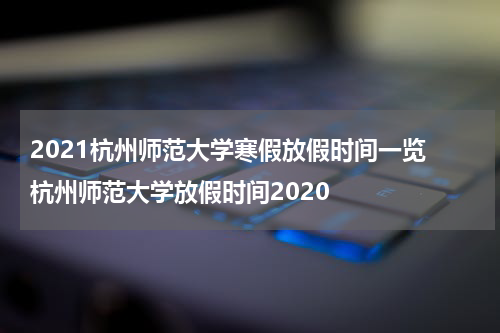 2021杭州师范大学寒假放假时间一览 杭州师范大学放假时间2020