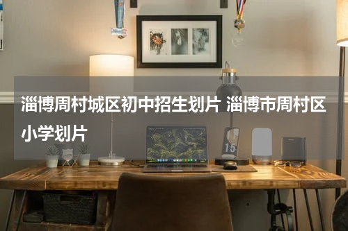 淄博周村城区初中招生划片 淄博市周村区小学划片