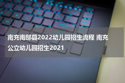 南充南部县2022幼儿园招生流程 南充公立幼儿园招生2021