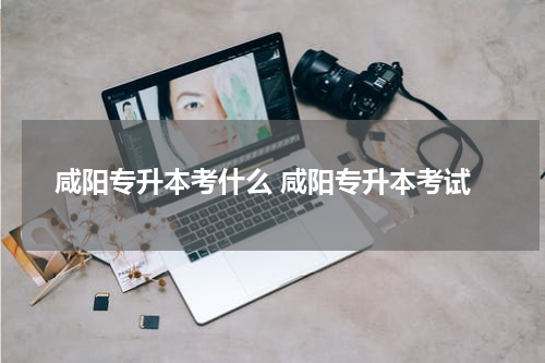 咸阳专升本考什么 咸阳专升本考试