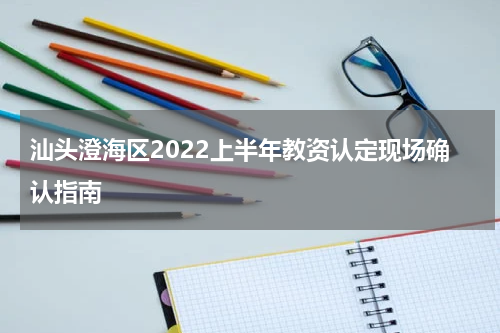 汕头澄海区2022上半年教资认定现场确认指南