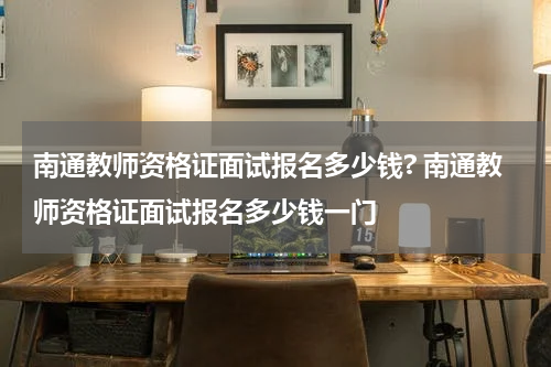 南通教师资格证面试报名多少钱? 南通教师资格证面试报名多少钱一门