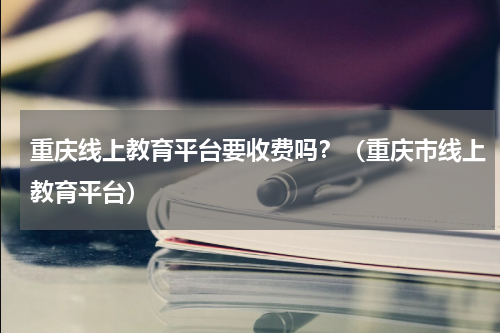 重庆线上教育平台要收费吗？（重庆市线上教育平台）