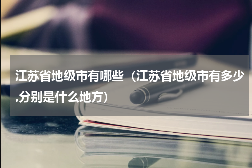 江苏省地级市有哪些（江苏省地级市有多少,分别是什么地方）