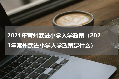 2021年常州武进小学入学政策（2021年常州武进小学入学政策是什么）