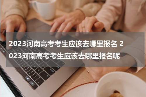 2023河南高考考生应该去哪里报名 2023河南高考考生应该去哪里报名呢