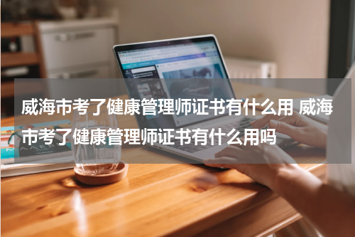 威海市考了健康管理师证书有什么用 威海市考了健康管理师证书有什么用吗