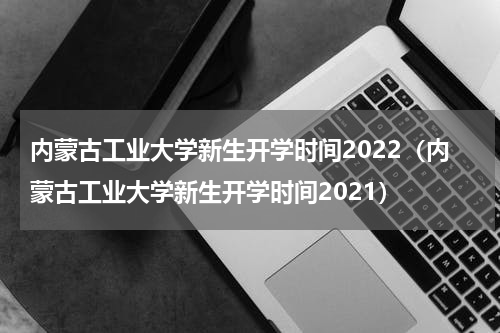 内蒙古工业大学新生开学时间2022（内蒙古工业大学新生开学时间2021）