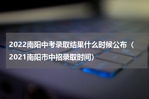 2022南阳中考录取结果什么时候公布（2021南阳市中招录取时间）